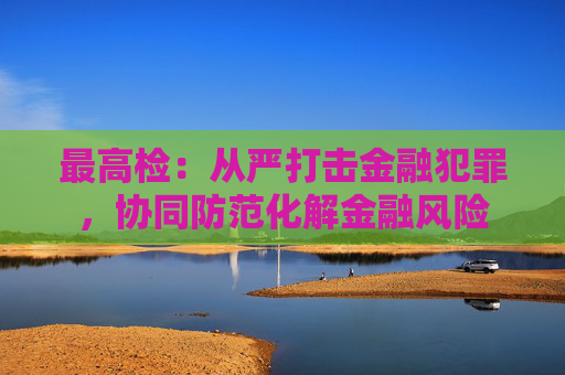 最高检：从严打击金融犯罪，协同防范化解金融风险