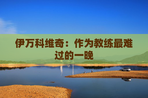 伊万科维奇：作为教练最难过的一晚