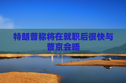特朗普称将在就职后很快与普京会晤