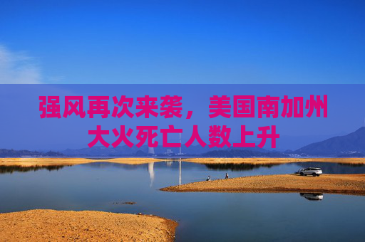 强风再次来袭，美国南加州大火死亡人数上升
