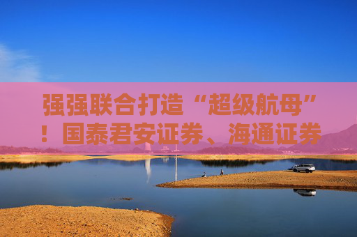 强强联合打造“超级航母”！国泰君安证券、海通证券同步停牌谋划重大资产重组
