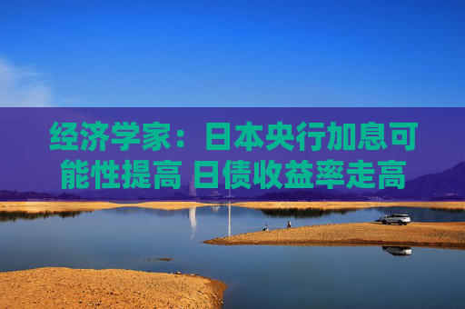 经济学家：日本央行加息可能性提高 日债收益率走高