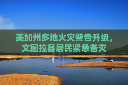 美加州多地火灾警告升级，文图拉县居民紧急备灾