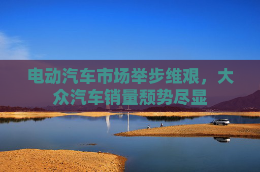 电动汽车市场举步维艰，大众汽车销量颓势尽显