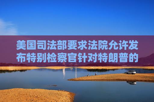 美国司法部要求法院允许发布特别检察官针对特朗普的调查报告