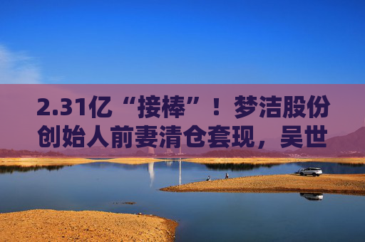 2.31亿“接棒”！梦洁股份创始人前妻清仓套现，吴世春5天浮盈50%