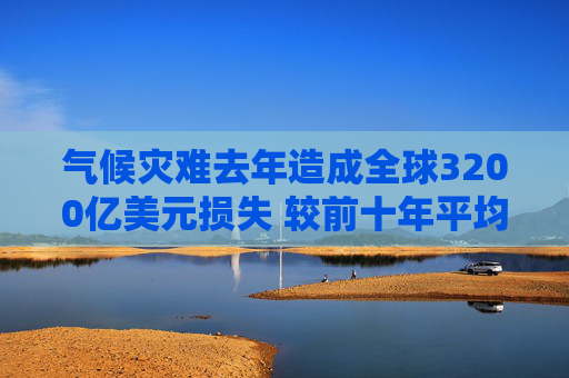 气候灾难去年造成全球3200亿美元损失 较前十年平均水平激增三成