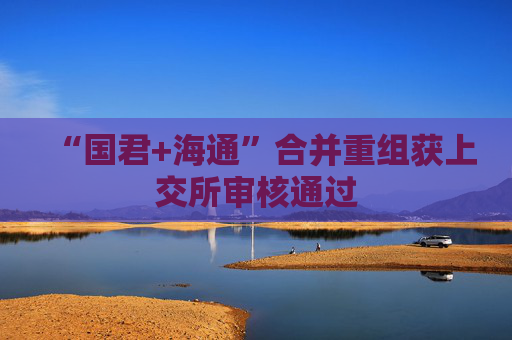 “国君+海通”合并重组获上交所审核通过