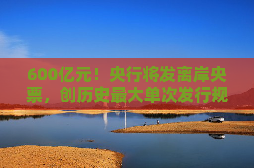 600亿元！央行将发离岸央票，创历史最大单次发行规模