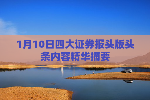 1月10日四大证券报头版头条内容精华摘要