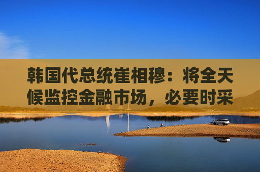 韩国代总统崔相穆：将全天候监控金融市场，必要时采取行动