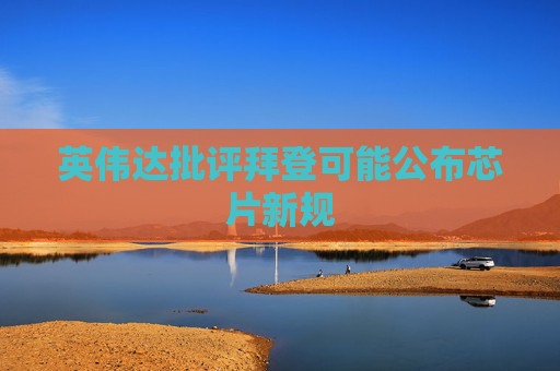 英伟达批评拜登可能公布芯片新规