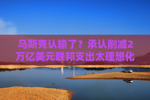 马斯克认输了？承认削减2万亿美元联邦支出太理想化
