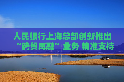 人民银行上海总部创新推出“跨贸再融”业务 精准支持人民币跨境贸易融资