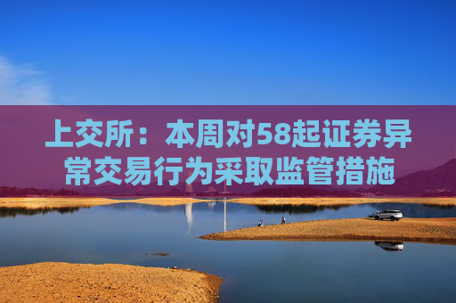 上交所：本周对58起证券异常交易行为采取监管措施