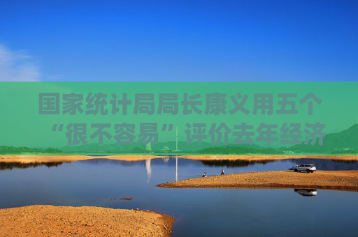 国家统计局局长康义用五个“很不容易”评价去年经济总体表现