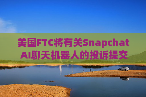 美国FTC将有关Snapchat AI聊天机器人的投诉提交给司法部