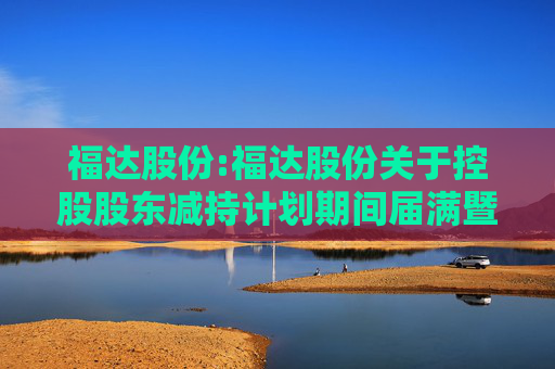 福达股份:福达股份关于控股股东减持计划期间届满暨股份减持结果公告