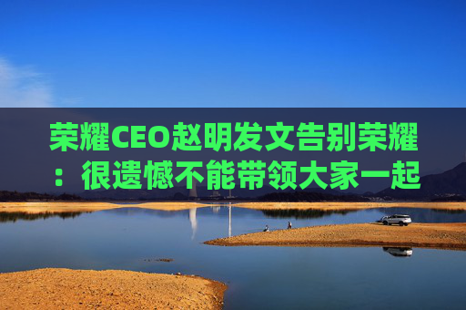 荣耀CEO赵明发文告别荣耀：很遗憾不能带领大家一起变革了