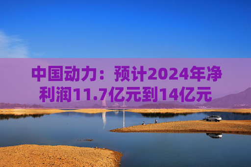 中国动力：预计2024年净利润11.7亿元到14亿元