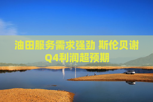 油田服务需求强劲 斯伦贝谢Q4利润超预期