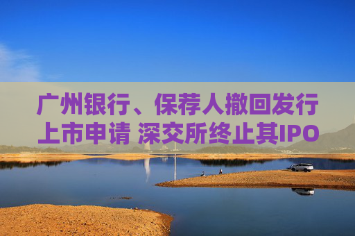 广州银行、保荐人撤回发行上市申请 深交所终止其IPO审核