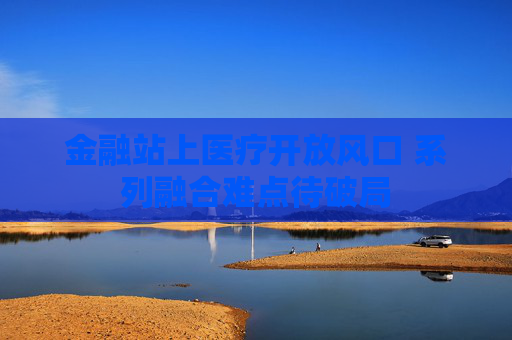 金融站上医疗开放风口 系列融合难点待破局