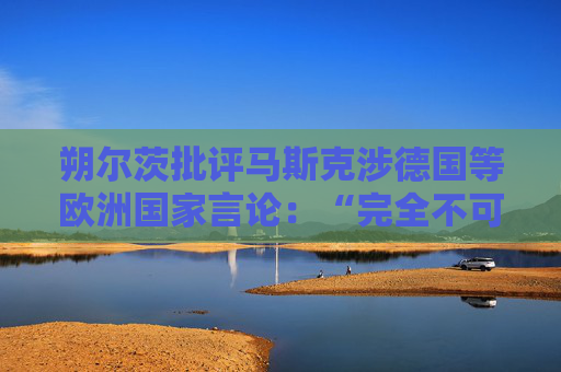 朔尔茨批评马斯克涉德国等欧洲国家言论：“完全不可接受”