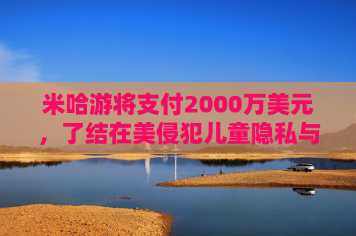 米哈游将支付2000万美元，了结在美侵犯儿童隐私与《原神》“欺骗性营销”指控