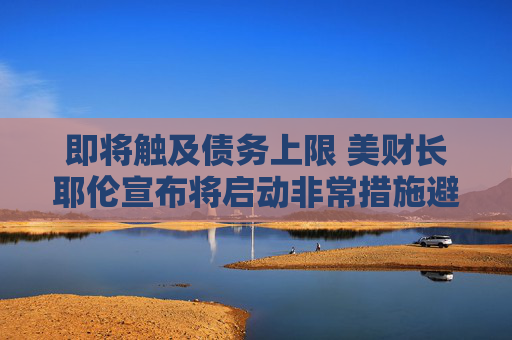 即将触及债务上限 美财长耶伦宣布将启动非常措施避免债务违约