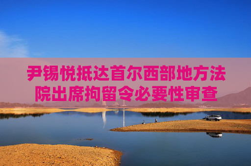 尹锡悦抵达首尔西部地方法院出席拘留令必要性审查