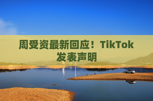 周受资最新回应！TikTok发表声明