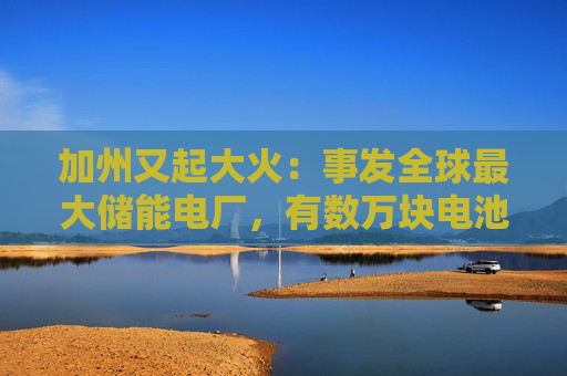 加州又起大火：事发全球最大储能电厂，有数万块电池，马斯克急辟谣：特斯拉与此次事故无关