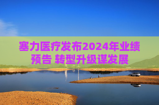 塞力医疗发布2024年业绩预告 转型升级谋发展