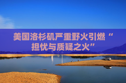 美国洛杉矶严重野火引燃“担忧与质疑之火”