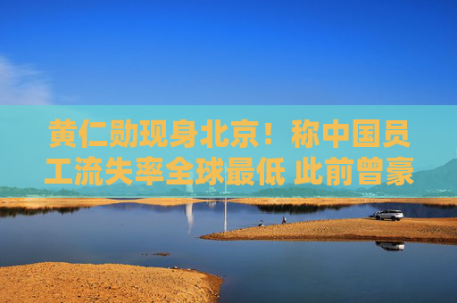黄仁勋现身北京！称中国员工流失率全球最低 此前曾豪派现金红包