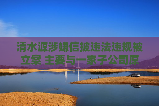 清水源涉嫌信披违法违规被立案 主要与一家子公司原股东所涉刑事案件等有关