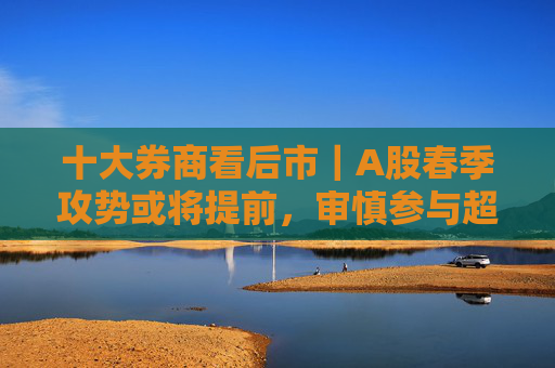 十大券商看后市｜A股春季攻势或将提前，审慎参与超短线情绪博弈