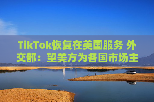 TikTok恢复在美国服务 外交部：望美方为各国市场主体提供非歧视营商环境