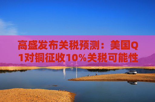 高盛发布关税预测：美国Q1对铜征收10%关税可能性约为50%