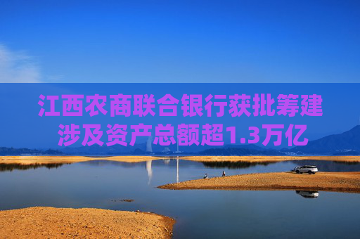 江西农商联合银行获批筹建 涉及资产总额超1.3万亿