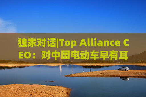 独家对话|Top Alliance CEO：对中国电动车早有耳闻！尤其是比亚迪