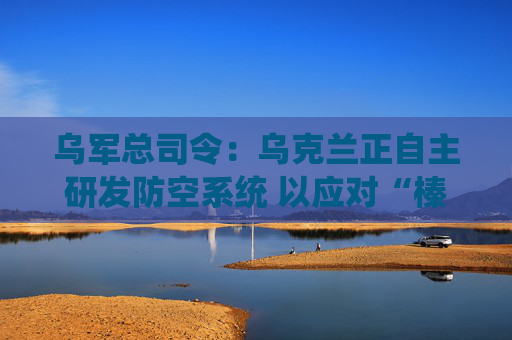 乌军总司令：乌克兰正自主研发防空系统 以应对“榛树”导弹威胁