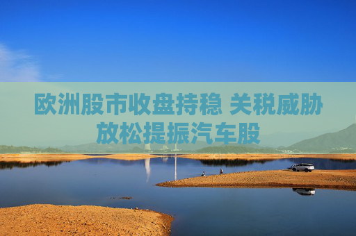 欧洲股市收盘持稳 关税威胁放松提振汽车股