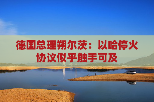 德国总理朔尔茨：以哈停火协议似乎触手可及