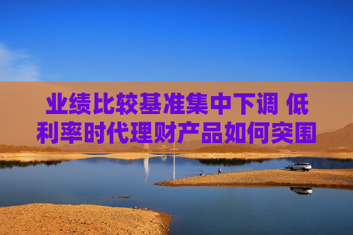 业绩比较基准集中下调 低利率时代理财产品如何突围