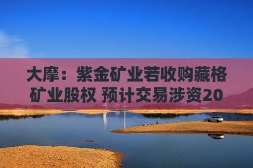 大摩：紫金矿业若收购藏格矿业股权 预计交易涉资20亿至22亿美元