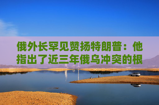 俄外长罕见赞扬特朗普：他指出了近三年俄乌冲突的根源