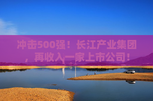 冲击500强！长江产业集团，再收入一家上市公司！