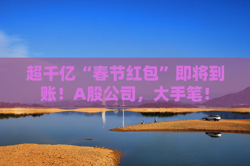 超千亿“春节红包”即将到账！A股公司，大手笔！
